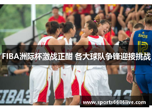 FIBA洲际杯激战正酣 各大球队争锋迎接挑战