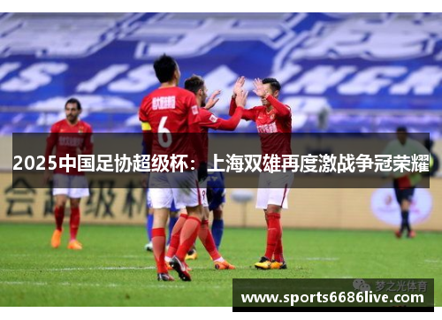 2025中国足协超级杯:上海双雄再度激战争冠荣耀
