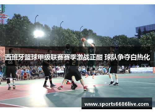 西班牙篮球甲级联赛赛季激战正酣 球队争夺白热化
